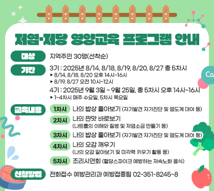 저염·저당 영양교육 프로그램 안내
대상 : 지역주민 30명(선착순)
기간 
- 3기: 2025년 8/14, 8/18, 8/19, 8/20, 8/27 총 5차시
▸ 8/14, 8/18, 8/20 오후 14시~16시
▸ 8/19, 8/27 오전 10시~12시  
- 4기: 2025년 9월 3일 ~ 9월 25일, 총 5차시 오후 14시~16시
▸ 1~4차시 매주 수요일, 5차시 목요일 
교육내용 
- 1차시: 나의 밥상 돌아보기(자기발견 자가진단 및 염도계 대여 등)
- 2차시: 나의 짠맛 바로보기(나트륨의 이해와 질병 및 저염소금 만들기 등)
- 3차시: 나의 단맛 바로보기(나의 단맛 식습관 자가진단 및 천연양파당 맛보기 등)
- 4차시: 나의 오감 깨우기(나의 오감 알아보기 및 미각력 키우기 활동 등)
- 5차시: 조리시연회(혈당스파이크 예방하는 저속노화 음식)
신청방법 : 전화접수 
- 예방관리과 예방접종팀 02-351-8245~8