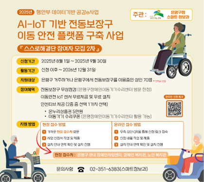 AI lot 기반 전동보장구 이동안전 플랫폼 구축사업
- 신청기한 : 2025.8.1.~9.30 
활동기간 : 신청이후 ~ 2026년 12월 31일
- 지원대상 : 은평구에 거주하거나, 은평구에서 생활하는 전동보장구 이용중인 성인 70명
-  지원내용
  · 전동보장구 무상점검
  · 이동형 IoT 센서 무료제공 및 무료 설치
  · 사건·사고 발생 시 자동 긴급 구조 지원
  · 인센티브 제공(2종 중 선택 1가지)
온누리상품권 5만원
이동기기 수리쿠폰
활동 내용 이동안전 iot 센서 부착 후 이동불편 데이터 수집
- 지원 방법 
  · 오프라인 : 장애인복지관, 장애인자립센서, 노인복지관에서 신청
  · 온라인 : 홍보물의 QR코드를 통한 직접 신청
- 문의 : 은평구청 스마트정보과 02-351-6383
