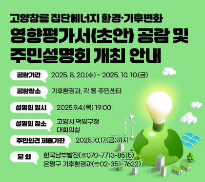 고양창릉 집단에너지 환경·기후변화
영향평가서(초안) 공람 및 주민설명회 개최 안내
공람기간 : 2025. 8. 20.(수) ~ 2025. 10. 10.(금)
공람장소 : 기후환경과, 각 동 주민센터
설명회 일시 : 2025.9.4.(목) 19:00
설명회 장소 : 고양시 덕양구청 대회의실
주민의견 제출기한 : 2025.10.17.(금)까지
문의 : 한국남부발전(☏070-7713-8515), 은평구 기후환경과(☏02-351-7622)