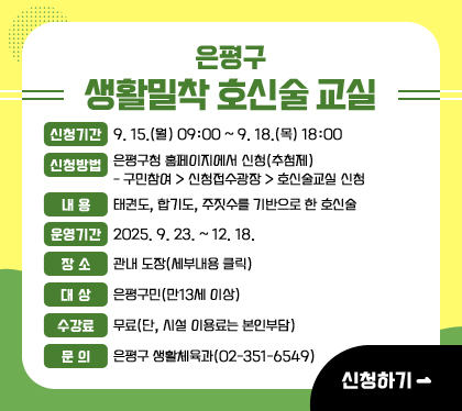 은평구 생활밀착 호신술 교실
신청기간 : 9. 15.(월) 09:00 ~ 9. 18.(목) 18:00 
신청방법 : 은평구청 홈페이지에서 신청(추첨제)
- 구민참여 > 신청접수광장 > 호신술교실 신청
내용 : 태권도, 합기도, 주짓수를 기반으로 한 호신술
운영기간 : 2025. 9. 23. ~ 12. 18.
장소 : 관내 도장(세부내용 클릭)
대상 : 은평구민(만13세 이상)
수강료 : 무료(단, 시설 이용료는 본인부담)
문의 : 은평구 생활체육과(02-351-6549)
신청하기 클릭