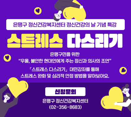 은평구 정신건강복지센터 정신건강의 날 기념 특강
스트레스 다스리기
은평구민을 위한  우울, 불안한 현대인에게 주는 정신과 의사의 조언
「스트레스 다스리기」  대민강좌를 통해 스트레스 완화 및 심리적 안정 방법을 알아보아요.
신청문의: 은평구 정신건강복지센터(02-356-8683)