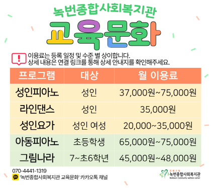 녹번종합사회복지관 교육문화
성인 피아노 성인 37,000원 ~ 75,000원
성인 요가 성인 35,000원
라인 댄스 성인여성 20,000원 ~ 35,000원
아동피아노 초등학생  65,000원 ~ 75,000원
그림나라 7~초6학년  45,000원 ~ 48,000원
문의: 녹번종합사회복지관 (070-4441-1319)