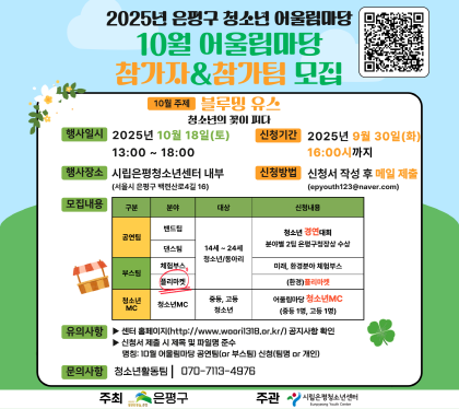2025년 은평구 청소년 어울림마당 
10월 참가자&참가팀 모집
행사일시 2025년 10월18일 토
행사장소 시립은평청소년센터 내부
신청기간  2025년 9월30일 화 16:00까지
신청방법 신청서 작성후 메일제출 epyouth@naver.com
모집내용 공연팀, 부스팀 청소년MC
유의사항 센터 홈페이지 공지사항확인
신청서 제출시 제목 및 파일명 준수
문의사항 청소년활동팀 070-7113-4976