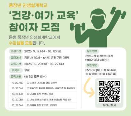 중장년 인생설계학교
‘건강·여가’ 교육 참여자 모집
은평 중장년 인생설계학교에서 수강생을 모집합니다.
신청절차
모집기간 2025.9.17.수 ~ 10.12.일
모집대상 중장년 40세~64세 은평구민 25명
모집방법 온라인QR신청 및 추첨
교육기간 2025.10.20.월 ~ 10.29.수 월수금 진행 10:00~12:00
교육장소 서울청년센터 은평 (통일로67길 9, 불광역 7번출구)
교육비 무료
문의 은평구청 청장년희망과 02-351-6893