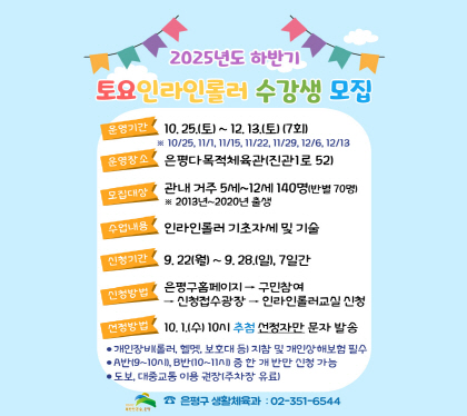 2025년 하반기 토요 인라인롤러 수강생모집
○ 운영기간 : 2025. 10. 25.(토) ~ 12. 13. (토) 7회
   ※ 10/25, 11/1, 11/15, 11/22, 11/29, 12/6, 12/13
○ 운영장소 : 은평다목적체육관(진관1로 52)
○ 모집대상 : 관내거주 5세 ~ 12세 140명(반별 70명씩)
   ※ 2013~2020년 출생
○ 수업내용 : 인라인롤러 기초자세 및 기술교육
○ 신청기간 : 2025. 9. 22.(월) 00시 ~ 9. 28.(일) 24시, 7일간
○ 신청방법 : 구민참여 → 신청접수광장 → 인라인롤러교실 신청
     선정방법 : 2025. 10. 1.(수) 10시 추첨 선정자만 개별 알림톡 발송
개인장비(인라인, 헬멧, 보호대 등)는 개별 지참 및 개인상해보험 필수