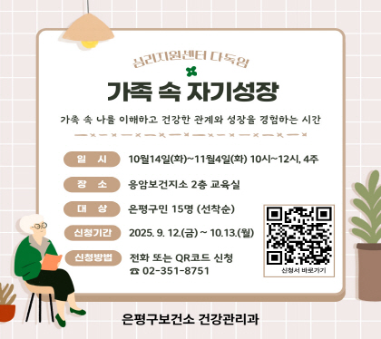 가족 속 자기성장
가족 속 나를 이해하고 건강한 관계와 성장을 경험하는 시간
○ 일    시 : 2025년 10월 14일(화) ~ 11월 4일(화) 10:00~12:00, 총 4주
○ 장    소 : 응암보건지소 2층 교육실
○ 대    상 : 은평구민 15명 (선착순)
○ 신청기간 : 9월 12일(금) ~ 10월 13일(월) 까지 ※선착순 15명
○ 신청방법 : 전화예약 ☎(02)351-8751 또는 QR코드 신청