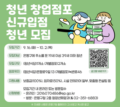 청년 창업점포 신규입점 청년 모집 
모집기간 9.16.화 ~ 10.2.목
모집대상 : 은평구 주소를 둔 19세 ~ 39세 청년
모집규모 청년식당 1개소 개별점포 2개소
점포위치 청년식당 은평로9길 13, 개별점포 녹번로46
지원내용 : 보증금 100%, 임차료50%, 인테리어 일부, 교육 등
신청방법 : 방문 접수 또는 이메일 접수
방문처 : 은평구청 청장년희망과 / 이메일 : 2016070486@ep.go.kr
문의 : 청장년희망과 청년미래팀 ☎351-6883