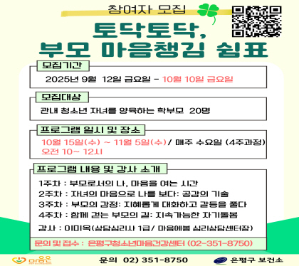 토닥토닥, 부모 마음챙김 쉼표
  - 신청 기간 : 2025. 9. 12.~10. 10.
  - 참여 일시 : 2025. 10. 15.~11. 5. (매주 수요일, 10:00~12:00)
  - 참여 장소 : 응암보건지소 2층, 보건교육실
프로그램 내용 : 부모의 자기수용과 공감능력 향상을 통한 부모-자녀 관계 개선
문의: 02-351-8750 (은평구보건소 청소년마음건강센터)