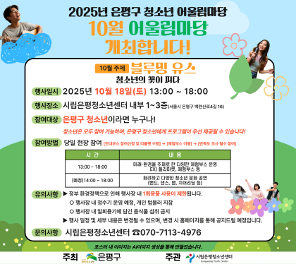 2025년 은평구 청소년 10월 어울림마당 개최합니다.
행사일시 2025년 10월 18일 토 13:00 ~ 18:00
행사장소 시립은평청소년센터 내부 1~3층
참여대상 은평구 청소년이라면 누구나
참여방법 당일 현장 참여 
유의사항 정부 환경정책으로 인해 행사장 내 1회용품 사용이 제한 됩니다.
문의사항 시립은평청소년센터 070-7113-4976